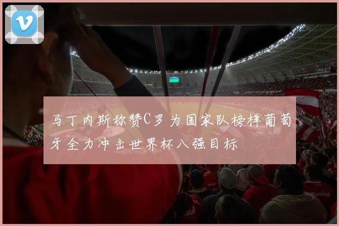 马丁内斯称赞C罗为国家队榜样葡萄牙全力冲击世界杯八强目标