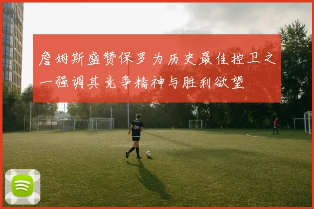 詹姆斯盛赞保罗为历史最佳控卫之一强调其竞争精神与胜利欲望