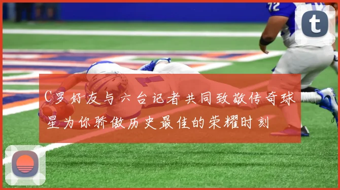 C罗好友与六台记者共同致敬传奇球星为你骄傲历史最佳的荣耀时刻