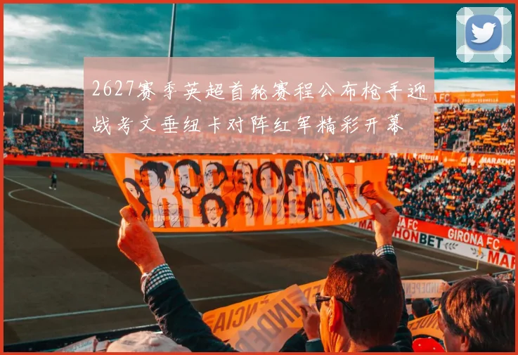 2627赛季英超首轮赛程公布枪手迎战考文垂纽卡对阵红军精彩开幕