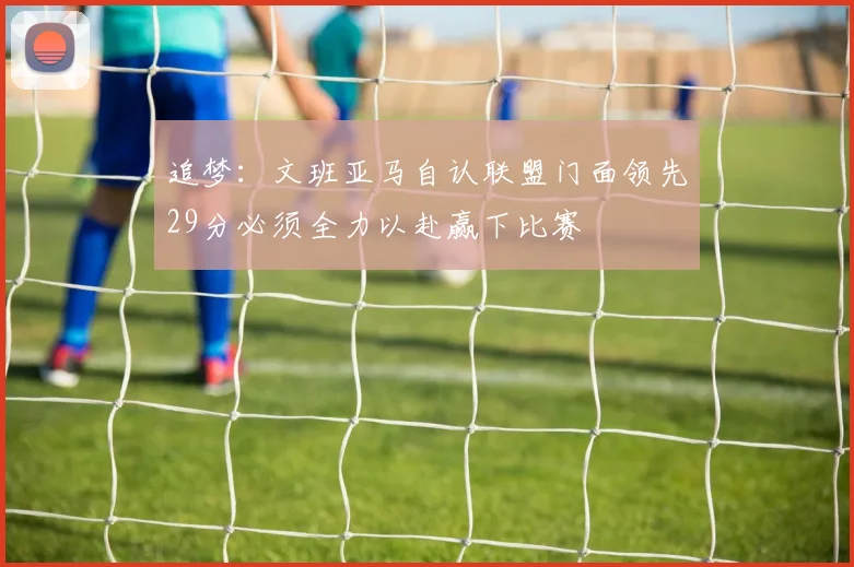 追梦：文班亚马自认联盟门面领先29分必须全力以赴赢下比赛