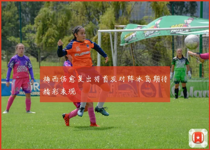 梅西伤愈复出将首发对阵冰岛期待精彩表现