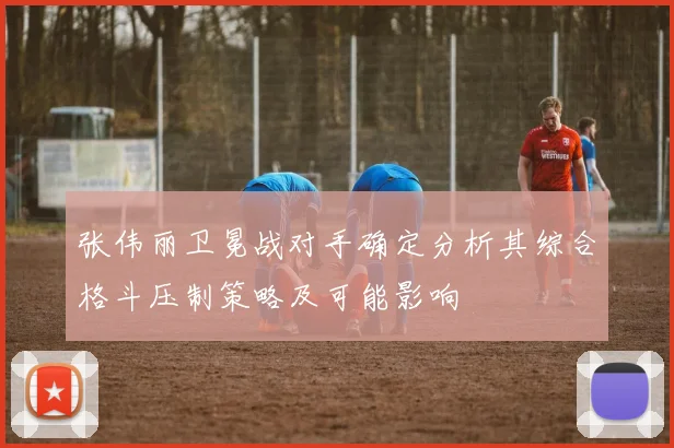 张伟丽卫冕战对手确定分析其综合格斗压制策略及可能影响