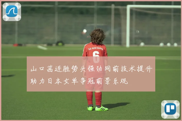 山口茜连胜势头强劲网前技术提升助力日本女单争冠前景乐观