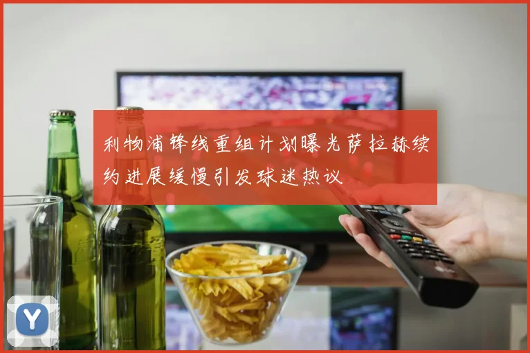 利物浦锋线重组计划曝光萨拉赫续约进展缓慢引发球迷热议