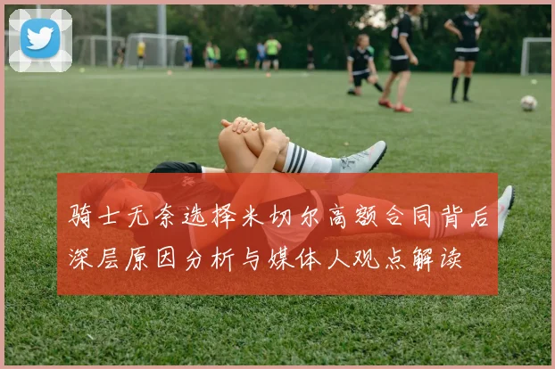 骑士无奈选择米切尔高额合同背后深层原因分析与媒体人观点解读