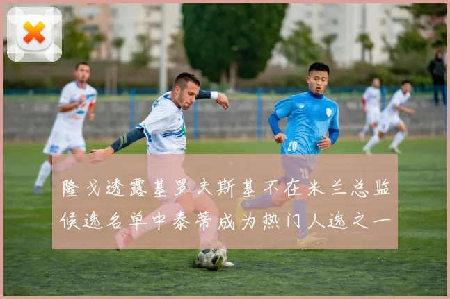 隆戈透露基罗夫斯基不在米兰总监候选名单中泰蒂成为热门人选之一