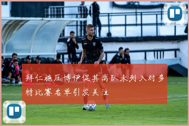 拜仁施压博伊促其离队未列入对多特比赛名单引发关注