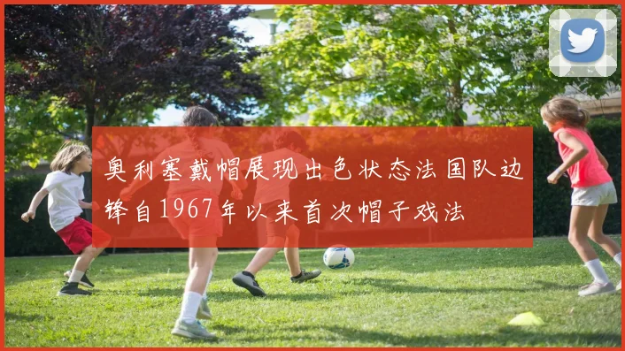 奥利塞戴帽展现出色状态法国队边锋自1967年以来首次帽子戏法