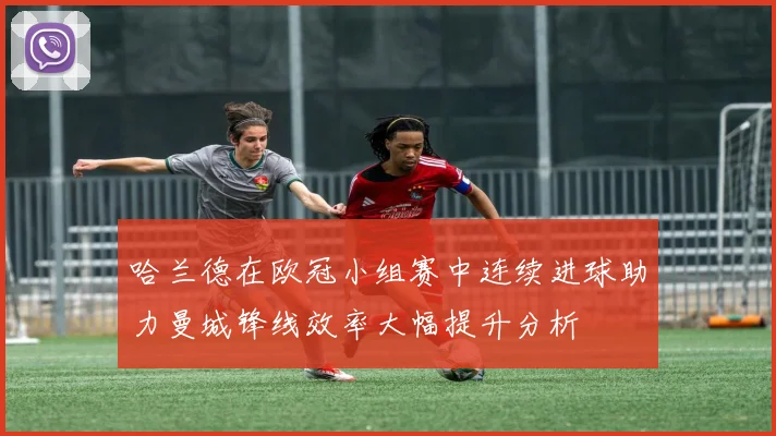 哈兰德在欧冠小组赛中连续进球助力曼城锋线效率大幅提升分析